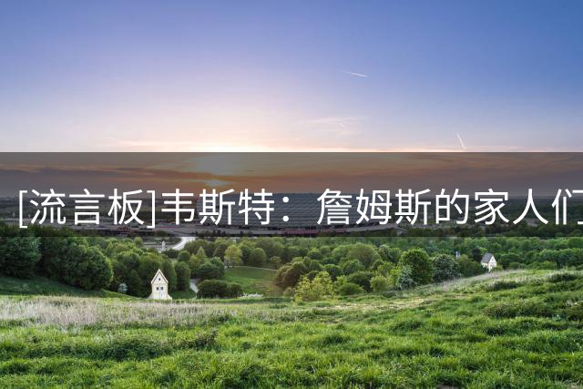 [流言板]韦斯特：詹姆斯的家人们一直都在关心着我，确保我没事
